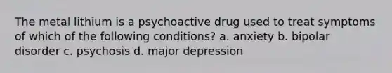 The metal lithium is a psychoactive drug used to treat symptoms of which of the following conditions? a. anxiety b. bipolar disorder c. psychosis d. major depression