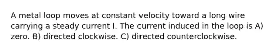 A metal loop moves at constant velocity toward a long wire carrying a steady current I. The current induced in the loop is A) zero. B) directed clockwise. C) directed counterclockwise.