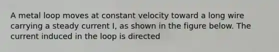 A metal loop moves at constant velocity toward a long wire carrying a steady current I, as shown in the figure below. The current induced in the loop is directed