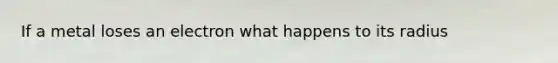If a metal loses an electron what happens to its radius