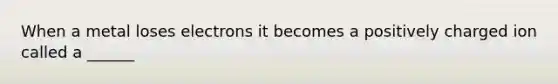 When a metal loses electrons it becomes a positively charged ion called a ______