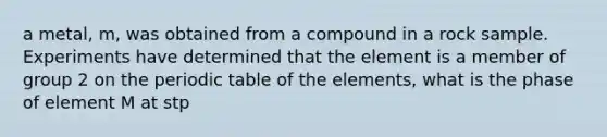 a metal, m, was obtained from a compound in a rock sample. Experiments have determined that the element is a member of <a href='https://www.questionai.com/knowledge/ktS59Fh9Eg-group-2' class='anchor-knowledge'>group 2</a> on <a href='https://www.questionai.com/knowledge/kIrBULvFQz-the-periodic-table' class='anchor-knowledge'>the periodic table</a> of the elements, what is the phase of element M at stp