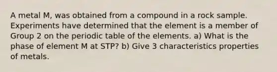 A metal M, was obtained from a compound in a rock sample. Experiments have determined that the element is a member of Group 2 on the periodic table of the elements. a) What is the phase of element M at STP? b) Give 3 characteristics properties of metals.