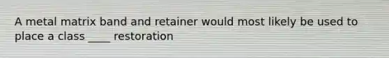 A metal matrix band and retainer would most likely be used to place a class ____ restoration