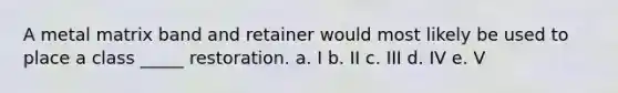 A metal matrix band and retainer would most likely be used to place a class _____ restoration. a. I b. II c. III d. IV e. V