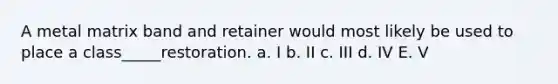 A metal matrix band and retainer would most likely be used to place a class_____restoration. a. I b. II c. III d. IV E. V