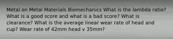 Metal on Metal Materials Biomechanics What is the lambda ratio? What is a good score and what is a bad score? What is clearance? What is the average linear wear rate of head and cup? Wear rate of 42mm head v 35mm?