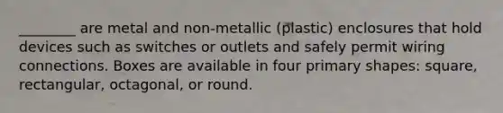 ________ are metal and non-metallic (plastic) enclosures that hold devices such as switches or outlets and safely permit wiring connections. Boxes are available in four primary shapes: square, rectangular, octagonal, or round.