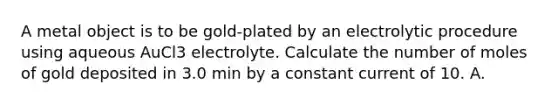 A metal object is to be gold-plated by an electrolytic procedure using aqueous AuCl3 electrolyte. Calculate the number of moles of gold deposited in 3.0 min by a constant current of 10. A.