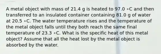 A metal object with mass of 21.4 g is heated to 97.0 ∘C and then transferred to an insulated container containing 81.0 g of water at 20.5 ∘C. The water temperature rises and the temperature of the metal object falls until they both reach the same final temperature of 23.3 ∘C. What is the specific heat of this metal object? Assume that all the heat lost by the metal object is absorbed by the water.