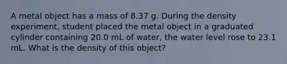 A metal object has a mass of 8.37 g. During the density experiment, student placed the metal object in a graduated cylinder containing 20.0 mL of water, the water level rose to 23.1 mL. What is the density of this object?