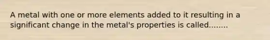 A metal with one or more elements added to it resulting in a significant change in the metal's properties is called........