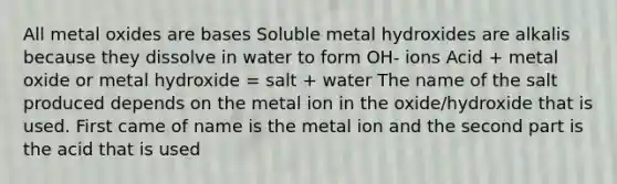 All metal oxides are bases Soluble metal hydroxides are alkalis because they dissolve in water to form OH- ions Acid + metal oxide or metal hydroxide = salt + water The name of the salt produced depends on the metal ion in the oxide/hydroxide that is used. First came of name is the metal ion and the second part is the acid that is used