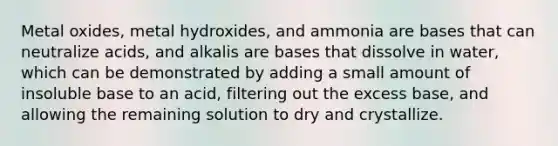 Metal oxides, metal hydroxides, and ammonia are bases that can neutralize acids, and alkalis are bases that dissolve in water, which can be demonstrated by adding a small amount of insoluble base to an acid, filtering out the excess base, and allowing the remaining solution to dry and crystallize.