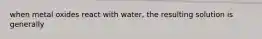 when metal oxides react with water, the resulting solution is generally