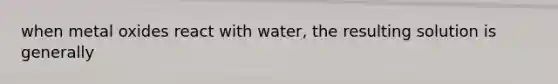 when metal oxides react with water, the resulting solution is generally