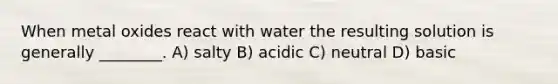 When metal oxides react with water the resulting solution is generally ________. A) salty B) acidic C) neutral D) basic