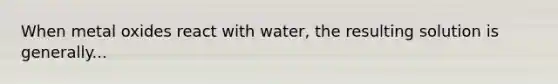 When metal oxides react with water, the resulting solution is generally...