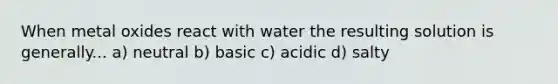 When metal oxides react with water the resulting solution is generally... a) neutral b) basic c) acidic d) salty