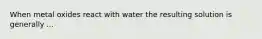 When metal oxides react with water the resulting solution is generally ...