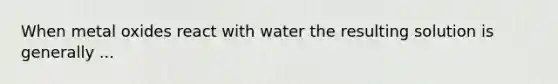 When metal oxides react with water the resulting solution is generally ...