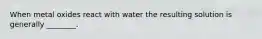 When metal oxides react with water the resulting solution is generally ________.