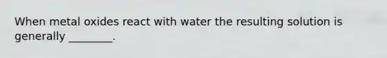 When metal oxides react with water the resulting solution is generally ________.