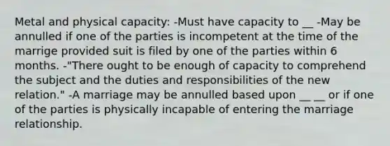 Metal and physical capacity: -Must have capacity to __ -May be annulled if one of the parties is incompetent at the time of the marrige provided suit is filed by one of the parties within 6 months. -"There ought to be enough of capacity to comprehend the subject and the duties and responsibilities of the new relation." -A marriage may be annulled based upon __ __ or if one of the parties is physically incapable of entering the marriage relationship.