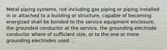 Metal piping systems, not including gas piping or piping installed in or attached to a building or structure, capable of becoming energized shall be bonded to the service equipment enclosure, the grounded conductor at the service, the grounding electrode conductor where of sufficient size, or to the one or more grounding electrodes used. .