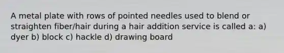 A metal plate with rows of pointed needles used to blend or straighten fiber/hair during a hair addition service is called a: a) dyer b) block c) hackle d) drawing board