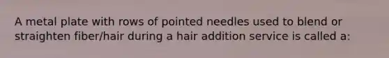 A metal plate with rows of pointed needles used to blend or straighten fiber/hair during a hair addition service is called a: