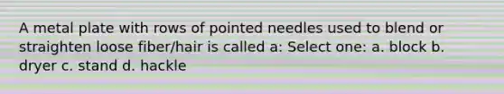 A metal plate with rows of pointed needles used to blend or straighten loose fiber/hair is called a: Select one: a. block b. dryer c. stand d. hackle