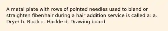 A metal plate with rows of pointed needles used to blend or straighten fiber/hair during a hair addition service is called a: a. Dryer b. Block c. Hackle d. Drawing board