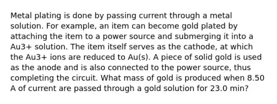 Metal plating is done by passing current through a metal solution. For example, an item can become gold plated by attaching the item to a power source and submerging it into a Au3+ solution. The item itself serves as the cathode, at which the Au3+ ions are reduced to Au(s). A piece of solid gold is used as the anode and is also connected to the power source, thus completing the circuit. What mass of gold is produced when 8.50 A of current are passed through a gold solution for 23.0 min?