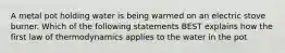 A metal pot holding water is being warmed on an electric stove burner. Which of the following statements BEST explains how the first law of thermodynamics applies to the water in the pot