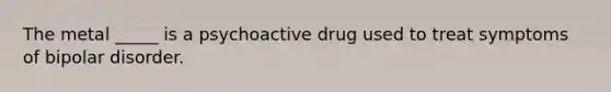 The metal _____ is a psychoactive drug used to treat symptoms of bipolar disorder.