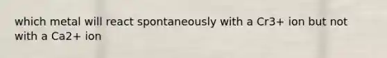 which metal will react spontaneously with a Cr3+ ion but not with a Ca2+ ion