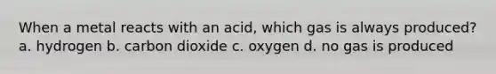 When a metal reacts with an acid, which gas is always produced? a. hydrogen b. carbon dioxide c. oxygen d. no gas is produced