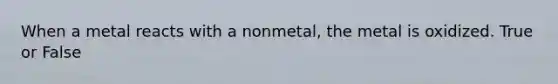 When a metal reacts with a nonmetal, the metal is oxidized. True or False