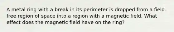 A metal ring with a break in its perimeter is dropped from a field-free region of space into a region with a magnetic field. What effect does the magnetic field have on the ring?