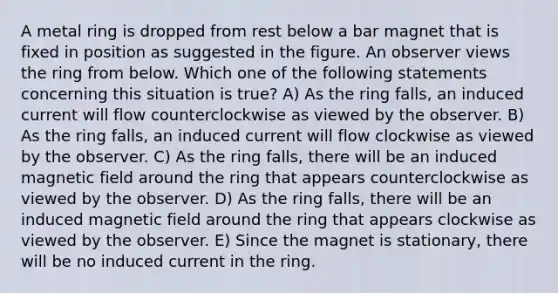 A metal ring is dropped from rest below a bar magnet that is fixed in position as suggested in the figure. An observer views the ring from below. Which one of the following statements concerning this situation is true? A) As the ring falls, an induced current will flow counterclockwise as viewed by the observer. B) As the ring falls, an induced current will flow clockwise as viewed by the observer. C) As the ring falls, there will be an induced magnetic field around the ring that appears counterclockwise as viewed by the observer. D) As the ring falls, there will be an induced magnetic field around the ring that appears clockwise as viewed by the observer. E) Since the magnet is stationary, there will be no induced current in the ring.