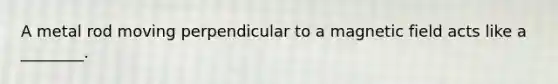 A metal rod moving perpendicular to a magnetic field acts like a ________.