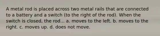 A metal rod is placed across two metal rails that are connected to a battery and a switch (to the right of the rod). When the switch is closed, the rod... a. moves to the left. b. moves to the right. c. moves up. d. does not move.