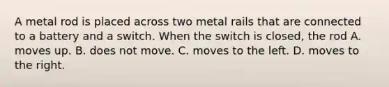 A metal rod is placed across two metal rails that are connected to a battery and a switch. When the switch is closed, the rod A. moves up. B. does not move. C. moves to the left. D. moves to the right.