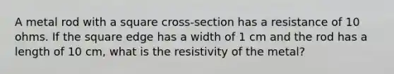 A metal rod with a square cross-section has a resistance of 10 ohms. If the square edge has a width of 1 cm and the rod has a length of 10 cm, what is the resistivity of the metal?