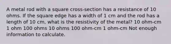 A metal rod with a square cross-section has a resistance of 10 ohms. If the square edge has a width of 1 cm and the rod has a length of 10 cm, what is the resistivity of the metal? 10 ohm-cm 1 ohm 100 ohms 10 ohms 100 ohm-cm 1 ohm-cm Not enough information to calculate.