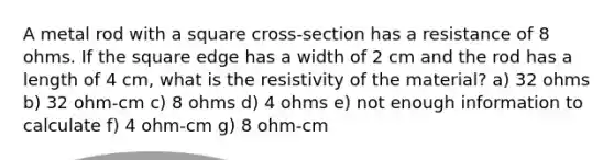 A metal rod with a square cross-section has a resistance of 8 ohms. If the square edge has a width of 2 cm and the rod has a length of 4 cm, what is the resistivity of the material? a) 32 ohms b) 32 ohm-cm c) 8 ohms d) 4 ohms e) not enough information to calculate f) 4 ohm-cm g) 8 ohm-cm