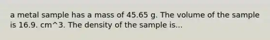 a metal sample has a mass of 45.65 g. The volume of the sample is 16.9. cm^3. The density of the sample is...