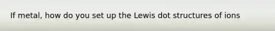 If metal, how do you set up the Lewis dot structures of ions