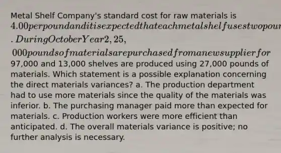 Metal Shelf Company's standard cost for raw materials is 4.00 per pound and it is expected that each metal shelf uses two pounds of material. During October Year 2, 25,000 pounds of materials are purchased from a new supplier for97,000 and 13,000 shelves are produced using 27,000 pounds of materials. Which statement is a possible explanation concerning the direct materials variances? a. The production department had to use more materials since the quality of the materials was inferior. b. The purchasing manager paid more than expected for materials. c. Production workers were more efficient than anticipated. d. The overall materials variance is positive; no further analysis is necessary.